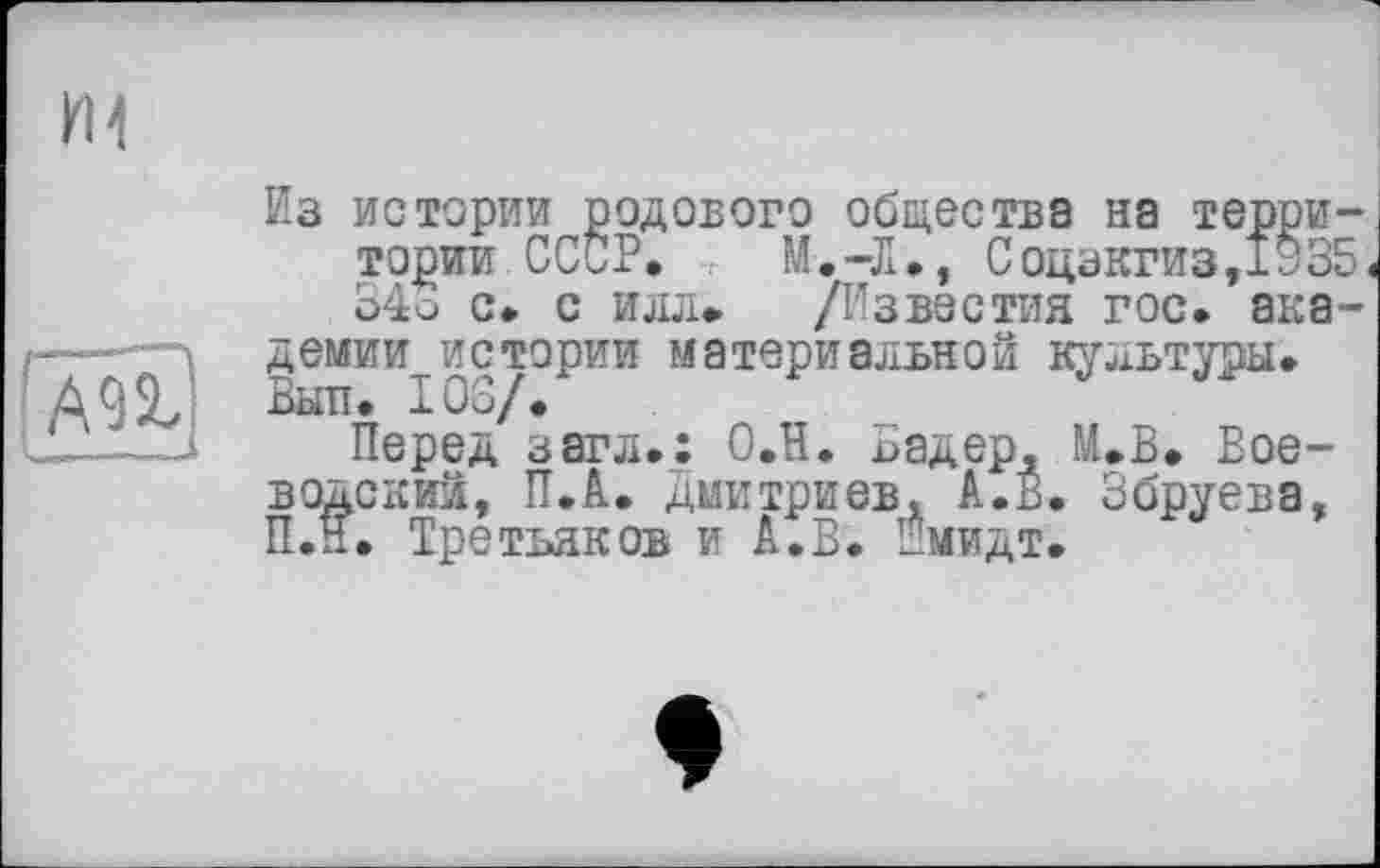 ﻿Ml
lÆ
Из истории родового общества на территории СССР. . М.-Л., Соцзкгиз,1335, 34о с. с илл» /Известия гос. академии истории материальной культуры. Вып. ЮЗ/.
Перед загл.: О.Н. Бадер, М.В. Воеводский, П.А. Дмитриев. А.В. Збруева, П.ЇЇ. Третьяков и А.В. Шмидт.